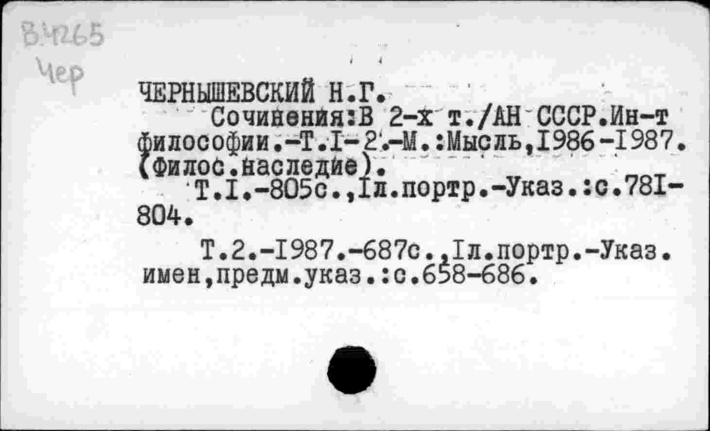 ﻿(Филос.наследие).
Т.1.-805с.,1л.портр 804.
ЧЕРНЫШЕВСКИЙ Н.Г.
СочиненйягВ 2-х т./АН СССР.Ин-т - - - - ■■ ОЛЬ,1986-1987.
.-Указ.:с.781-
Т.2.-1987.-687с.,1л.портр.-Указ, имен,предм.указ.:с.658-686.